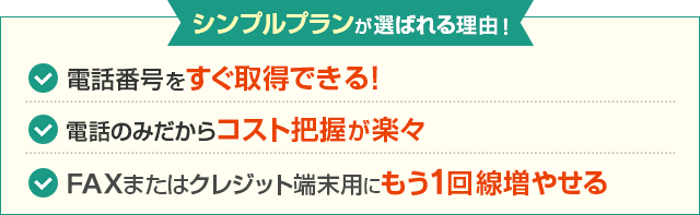 シンプルプランが選ばれる理由！電話番号をすぐ取得できる！ 電話のみだからコスト把握が楽々 FAXまたはクレジット端末用にもう1回線増やせる