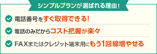 シンプルプランが選ばれる理由！電話番号をすぐ取得できる！ 電話のみだからコスト把握が楽々 FAXまたはクレジット端末用にもう1回線増やせる