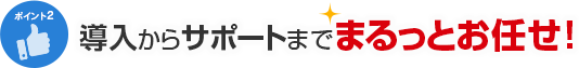 ポイント2 導入からサポートまでまるっとお任せ！