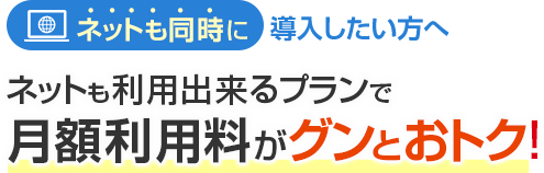 ネットも同時に導入したい方へ ネットも利用出来るプランで月額利用料がグンとおトク！