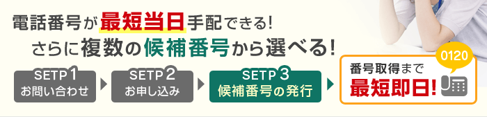 電話番号が最短当日手配できる!さらに複数の候補番号から選べる!STEP1お問い合わせ STEP2お申し込み STEP3候補番号の発行 番号取得まで最短即日!