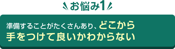 お悩み1 準備することがたくさんあり、どこから手をつけて良いかわからない