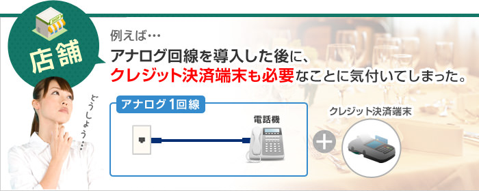 例えば…アナログ回線を導入した後に、クレジット決済端末も必要なことに気付いてしまった。
