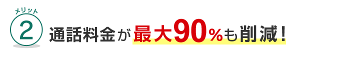 メリット2 通話料金が最大90%も削減！