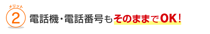 メリット2 電話機・電話番号もそのままでOK！