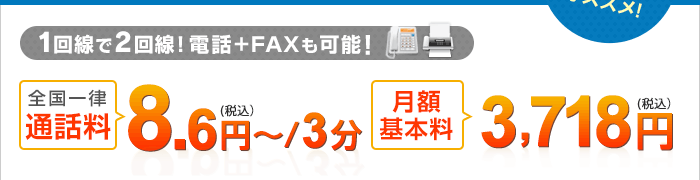 1回線で2回線！ 電話+FAXも可能！全国一律通話料：8.6円（税込）～/3分、月額基本料3,718円（税込）
