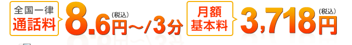 全国一律通話料：8.6円～（税込）/3分、月額基本料3,718円（税込）