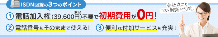 ISDN回線の3つのポイント 1.電話加入権（39,600円）不要で初期費用が0円！ 2.電話番号もそのままで使える！ 3.便利な付加サービスも充実！