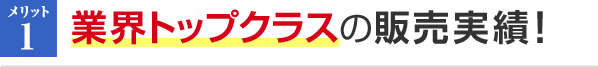 メリット1 業界トップクラスの販売実績！