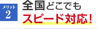 メリット2 全国どこでもスピード対応！