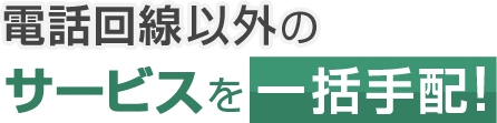 電話回線以外のサービスを一括手配！
