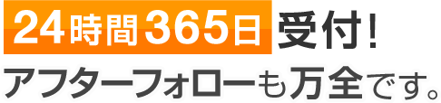 24時間365日受付！アフターフォローも万全です。