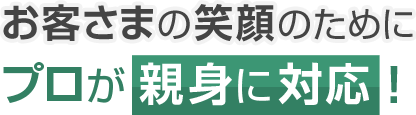 お客さまの笑顔のためにプロが親身に対応！