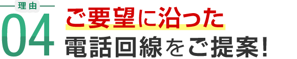 理由04 ご要望に沿った電話回線をご提案！