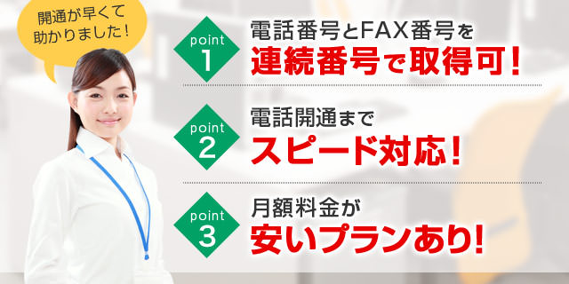 point1 電話番号とFAX番号を連絡番号で取得可能！／point2 電話開通までスピード対応！／point3 月額料金が安いプランあり！