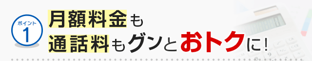 ポイント1 月額料金も通話料もグンとおトクに！