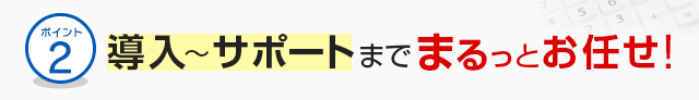 ポイント2 導入～サポートまでまるっとお任せ！