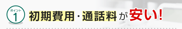 ポイント1 初期費用・通話料が安い！