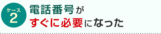 ケース2 電話番号がすぐに必要になった