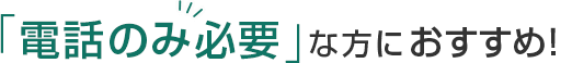 「電話のみ必要」な方におすすめ！
