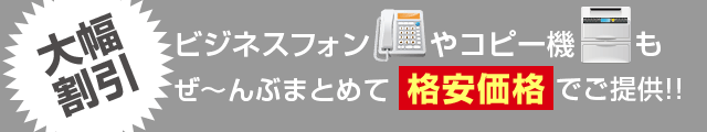 大幅割引 ビジネスフォンやコピー機もぜ～んぶまとめて格安価格でご提供！！