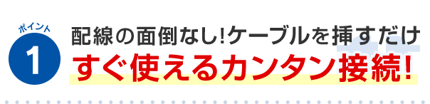ポイント1 配線の面倒なし！ケーブルを挿すだけすぐ使えるカンタン接続!