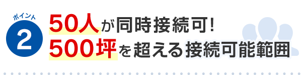 ポイント2 50人が同時接続可！500坪を超える接続可能範囲