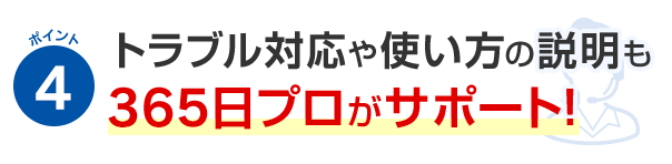 ポイント4 トラブル対応や使い方の説明も365日プロがサポート！