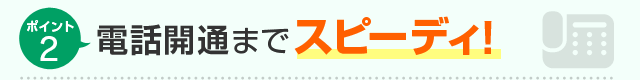 ポイント2 電話開通までスピーディ！