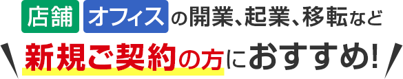 店舗・オフィスの開業、起業、移転など新規ご契約の方におすすめ！