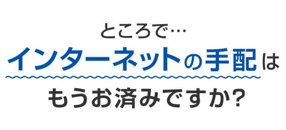 ところで…インターネットの手配はもうお済みですか？