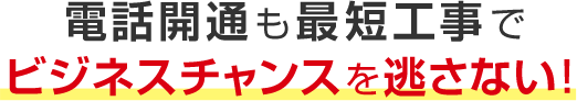 電話開通も最短工事でビジネスチャンスを逃さない！