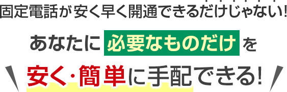 固定電話が安く早く開通できるだけじゃない！あなたに必要なものだけを安く・簡単に手配できる！