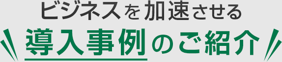 ビジネスを加速させる導入事例のご紹介